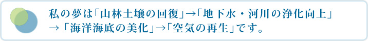 私の夢は「山林土壌の回復」→「地下水・河川の浄化向上」→「海洋海底の美化」→「空気の再生」です。