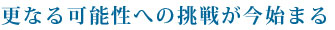 更なる可能性への挑戦が今始まる
