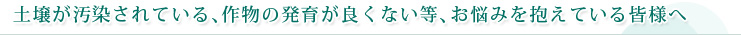 土壌が汚染されている、作物の発育が良くない等、お悩みを抱えている皆様へ