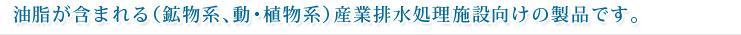 油脂が含まれる（鉱物系、動･植物系）産業排水処理施設向けの製品です。
