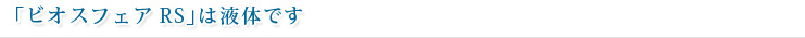 「ビオスフェアRS」は液体です
