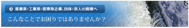 産業系･工業系･医療系企業､団体･法人の皆様へ　こんなことでお困りではありませんか？