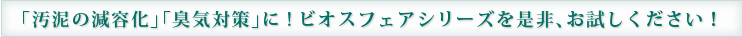 「汚泥の減容化」「臭気対策」に!ビオスフェアシリーズを是非、お試しください！
